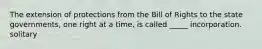 The extension of protections from the Bill of Rights to the state governments, one right at a time, is called _____ incorporation. solitary