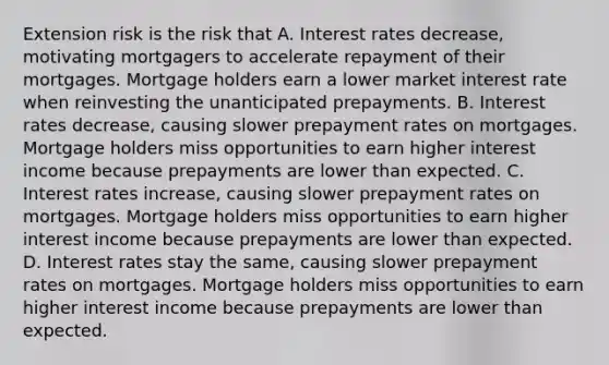 Extension risk is the risk that A. Interest rates decrease, motivating mortgagers to accelerate repayment of their mortgages. Mortgage holders earn a lower market interest rate when reinvesting the unanticipated prepayments. B. Interest rates decrease, causing slower prepayment rates on mortgages. Mortgage holders miss opportunities to earn higher interest income because prepayments are lower than expected. C. Interest rates increase, causing slower prepayment rates on mortgages. Mortgage holders miss opportunities to earn higher interest income because prepayments are lower than expected. D. Interest rates stay the same, causing slower prepayment rates on mortgages. Mortgage holders miss opportunities to earn higher interest income because prepayments are lower than expected.