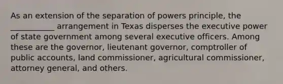 As an extension of the separation of powers principle, the ___________ arrangement in Texas disperses the executive power of state government among several executive officers. Among these are the governor, lieutenant governor, comptroller of public accounts, land commissioner, agricultural commissioner, attorney general, and others.