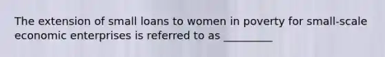 The extension of small loans to women in poverty for small-scale economic enterprises is referred to as _________