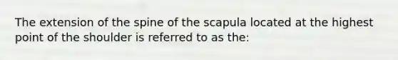 The extension of the spine of the scapula located at the highest point of the shoulder is referred to as the: