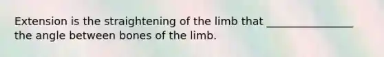 Extension is the straightening of the limb that ________________ the angle between bones of the limb.