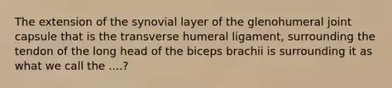 The extension of the synovial layer of the glenohumeral joint capsule that is the transverse humeral ligament, surrounding the tendon of the long head of the biceps brachii is surrounding it as what we call the ....?