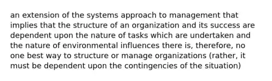 an extension of the systems approach to management that implies that the structure of an organization and its success are dependent upon the nature of tasks which are undertaken and the nature of environmental influences there is, therefore, no one best way to structure or manage organizations (rather, it must be dependent upon the contingencies of the situation)