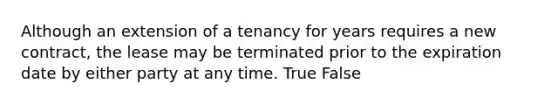 Although an extension of a tenancy for years requires a new contract, the lease may be terminated prior to the expiration date by either party at any time. True False