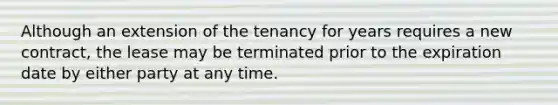 Although an extension of the tenancy for years requires a new contract, the lease may be terminated prior to the expiration date by either party at any time.