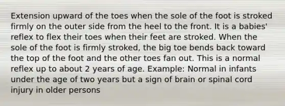 Extension upward of the toes when the sole of the foot is stroked firmly on the outer side from the heel to the front. It is a babies' reflex to flex their toes when their feet are stroked. When the sole of the foot is firmly stroked, the big toe bends back toward the top of the foot and the other toes fan out. This is a normal reflex up to about 2 years of age. Example: Normal in infants under the age of two years but a sign of brain or spinal cord injury in older persons