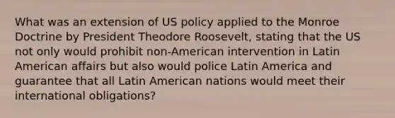 What was an extension of US policy applied to the Monroe Doctrine by President Theodore Roosevelt, stating that the US not only would prohibit non-American intervention in Latin American affairs but also would police Latin America and guarantee that all Latin American nations would meet their international obligations?