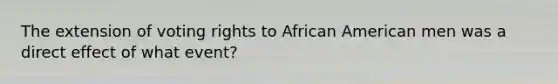 The extension of voting rights to African American men was a direct effect of what event?