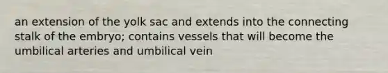 an extension of the yolk sac and extends into the connecting stalk of the embryo; contains vessels that will become the umbilical arteries and umbilical vein