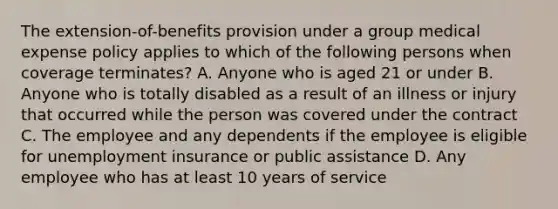 The extension-of-benefits provision under a group medical expense policy applies to which of the following persons when coverage terminates? A. Anyone who is aged 21 or under B. Anyone who is totally disabled as a result of an illness or injury that occurred while the person was covered under the contract C. The employee and any dependents if the employee is eligible for unemployment insurance or public assistance D. Any employee who has at least 10 years of service