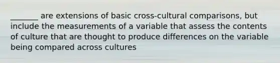 _______ are extensions of basic cross-cultural comparisons, but include the measurements of a variable that assess the contents of culture that are thought to produce differences on the variable being compared across cultures