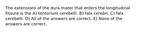 The extensions of the dura mater that enters the longitudinal fissure is the A) tentorium cerebelli. B) falx cerebri. C) falx cerebelli. D) All of the answers are correct. E) None of the answers are correct.