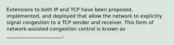 Extensions to both IP and TCP have been proposed, implemented, and deployed that allow the network to explicitly signal congestion to a TCP sender and receiver. This form of network-assisted congestion control is known as _______________________.