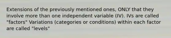 Extensions of the previously mentioned ones, ONLY that they involve more than one independent variable (IV). IVs are called "factors" Variations (categories or conditions) within each factor are called "levels"