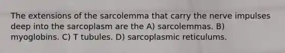 The extensions of the sarcolemma that carry the nerve impulses deep into the sarcoplasm are the A) sarcolemmas. B) myoglobins. C) T tubules. D) sarcoplasmic reticulums.