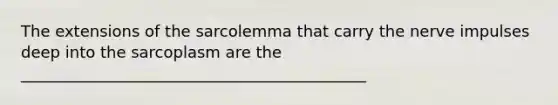 The extensions of the sarcolemma that carry the nerve impulses deep into the sarcoplasm are the ____________________________________________