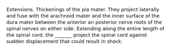 Extensions. Thickenings of the pia mater. They project laterally and fuse with the arachnoid mater and the inner surface of the dura mater between the anterior an posterior nerve roots of the spinal nerves on either side. Extending along the entire length of the spinal cord, the _______ project the spinal cord against sudden displacement that could result in shock.