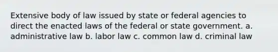 Extensive body of law issued by state or federal agencies to direct the enacted laws of the federal or state government. a. administrative law b. labor law c. common law d. criminal law