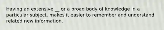 Having an extensive __ or a broad body of knowledge in a particular subject, makes it easier to remember and understand related new information.