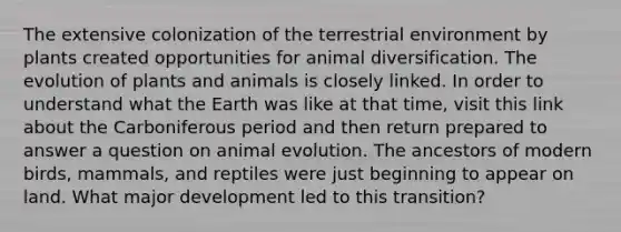 The extensive colonization of the terrestrial environment by plants created opportunities for animal diversification. The evolution of plants and animals is closely linked. In order to understand what the Earth was like at that time, visit this link about the Carboniferous period and then return prepared to answer a question on animal evolution. The ancestors of modern birds, mammals, and reptiles were just beginning to appear on land. What major development led to this transition?