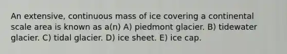 An extensive, continuous mass of ice covering a continental scale area is known as a(n) A) piedmont glacier. B) tidewater glacier. C) tidal glacier. D) ice sheet. E) ice cap.