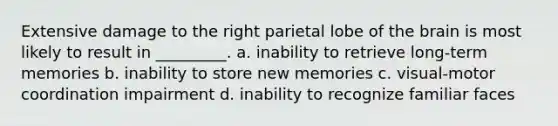 Extensive damage to the right parietal lobe of the brain is most likely to result in _________. a. inability to retrieve long-term memories b. inability to store new memories c. visual-motor coordination impairment d. inability to recognize familiar faces