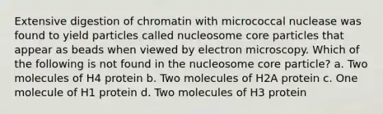 Extensive digestion of chromatin with micrococcal nuclease was found to yield particles called nucleosome core particles that appear as beads when viewed by electron microscopy. Which of the following is not found in the nucleosome core particle? a. Two molecules of H4 protein b. Two molecules of H2A protein c. One molecule of H1 protein d. Two molecules of H3 protein