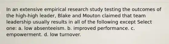 In an extensive empirical research study testing the outcomes of the high-high leader, Blake and Mouton claimed that team leadership usually results in all of the following except Select one: a. low absenteeism. b. improved performance. c. empowerment. d. low turnover.