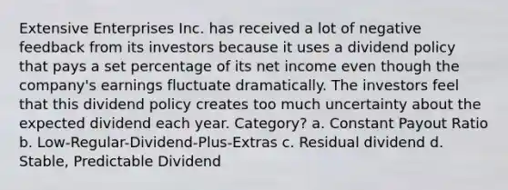 Extensive Enterprises Inc. has received a lot of negative feedback from its investors because it uses a dividend policy that pays a set percentage of its net income even though the company's earnings fluctuate dramatically. The investors feel that this dividend policy creates too much uncertainty about the expected dividend each year. Category? a. Constant Payout Ratio b. Low-Regular-Dividend-Plus-Extras c. Residual dividend d. Stable, Predictable Dividend