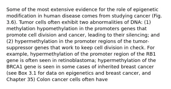 Some of the most extensive evidence for the role of epigenetic modification in human disease comes from studying cancer (Fig. 3.6). Tumor cells often exhibit two abnormalities of DNA: (1) methylation hypomethylation in the promoters genes that promote cell division and cancer, leading to their silencing; and (2) hypermethylation in the promoter regions of the tumor-suppressor genes that work to keep cell division in check. For example, hypermethylation of the promoter region of the RB1 gene is often seen in retinoblastoma; hypermethylation of the BRCA1 gene is seen in some cases of inherited breast cancer (see Box 3.1 for data on epigenetics and breast cancer, and Chapter 35) Colon cancer cells often have