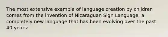 The most extensive example of language creation by children comes from the invention of Nicaraguan Sign Language, a completely new language that has been evolving over the past 40 years: