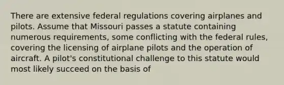 There are extensive federal regulations covering airplanes and pilots. Assume that Missouri passes a statute containing numerous requirements, some conflicting with the federal rules, covering the licensing of airplane pilots and the operation of aircraft. A pilot's constitutional challenge to this statute would most likely succeed on the basis of