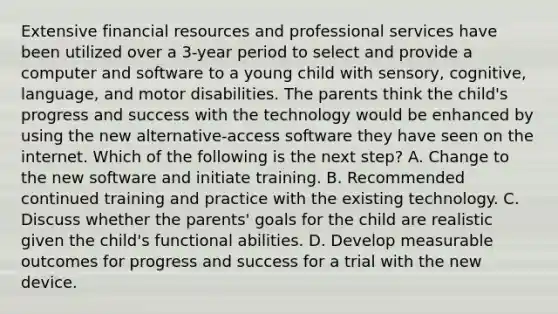 Extensive financial resources and professional services have been utilized over a 3-year period to select and provide a computer and software to a young child with sensory, cognitive, language, and motor disabilities. The parents think the child's progress and success with the technology would be enhanced by using the new alternative-access software they have seen on the internet. Which of the following is the next step? A. Change to the new software and initiate training. B. Recommended continued training and practice with the existing technology. C. Discuss whether the parents' goals for the child are realistic given the child's functional abilities. D. Develop measurable outcomes for progress and success for a trial with the new device.