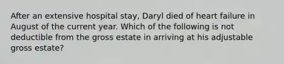 After an extensive hospital stay, Daryl died of heart failure in August of the current year. Which of the following is not deductible from the gross estate in arriving at his adjustable gross estate?