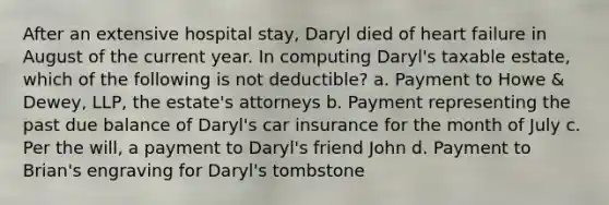 After an extensive hospital stay, Daryl died of heart failure in August of the current year. In computing Daryl's taxable estate, which of the following is not deductible? a. Payment to Howe & Dewey, LLP, the estate's attorneys b. Payment representing the past due balance of Daryl's car insurance for the month of July c. Per the will, a payment to Daryl's friend John d. Payment to Brian's engraving for Daryl's tombstone