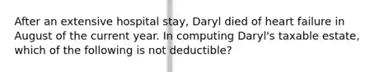 After an extensive hospital stay, Daryl died of heart failure in August of the current year. In computing Daryl's taxable estate, which of the following is not deductible?