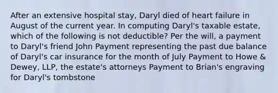 After an extensive hospital stay, Daryl died of heart failure in August of the current year. In computing Daryl's taxable estate, which of the following is not deductible? Per the will, a payment to Daryl's friend John Payment representing the past due balance of Daryl's car insurance for the month of July Payment to Howe & Dewey, LLP, the estate's attorneys Payment to Brian's engraving for Daryl's tombstone