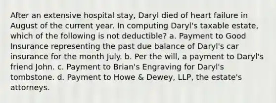 After an extensive hospital stay, Daryl died of heart failure in August of the current year. In computing Daryl's taxable estate, which of the following is not deductible? a. Payment to Good Insurance representing the past due balance of Daryl's car insurance for the month July. b. Per the will, a payment to Daryl's friend John. c. Payment to Brian's Engraving for Daryl's tombstone. d. Payment to Howe & Dewey, LLP, the estate's attorneys.