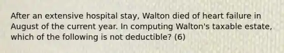 After an extensive hospital stay, Walton died of heart failure in August of the current year. In computing Walton's taxable estate, which of the following is not deductible? (6)