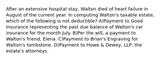 After an extensive hospital stay, Walton died of <a href='https://www.questionai.com/knowledge/kSfZ7K0QMT-heart-failure' class='anchor-knowledge'>heart failure</a> in August of the current year. In computing Walton's taxable estate, which of the following is not deductible? A)Payment to Good Insurance representing the past due balance of Walton's car insurance for the month July. B)Per the will, a payment to Walton's friend, Elena. C)Payment to Brian's Engraving for Walton's tombstone. D)Payment to Howe & Dewey, LLP, the estate's attorneys.