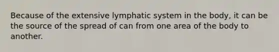 Because of the extensive lymphatic system in the body, it can be the source of the spread of can from one area of the body to another.