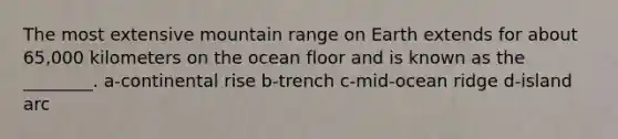 The most extensive mountain range on Earth extends for about 65,000 kilometers on the ocean floor and is known as the ________. a-continental rise b-trench c-mid-ocean ridge d-island arc