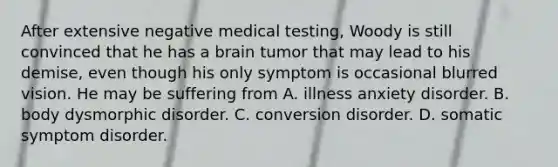 After extensive negative medical testing, Woody is still convinced that he has a brain tumor that may lead to his demise, even though his only symptom is occasional blurred vision. He may be suffering from A. illness anxiety disorder. B. body dysmorphic disorder. C. conversion disorder. D. somatic symptom disorder.