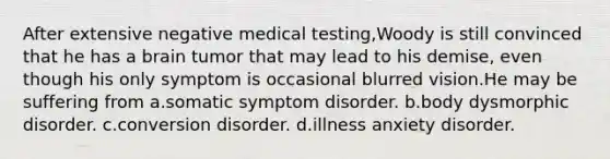 After extensive negative medical testing,Woody is still convinced that he has a brain tumor that may lead to his demise, even though his only symptom is occasional blurred vision.He may be suffering from a.somatic symptom disorder. b.body dysmorphic disorder. c.conversion disorder. d.illness anxiety disorder.