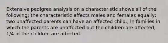 Extensive pedigree analysis on a characteristic shows all of the following: the characteristic affects males and females equally; two unaffected parents can have an affected child.; in families in which the parents are unaffected but the children are affected, 1/4 of the children are affected.