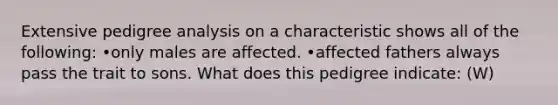 Extensive pedigree analysis on a characteristic shows all of the following: •only males are affected. •affected fathers always pass the trait to sons. What does this pedigree indicate: (W)