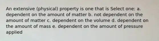 An extensive (physical) property is one that is Select one: a. dependent on the amount of matter b. not dependent on the amount of matter c. dependent on the volume d. dependent on the amount of mass e. dependent on the amount of pressure applied