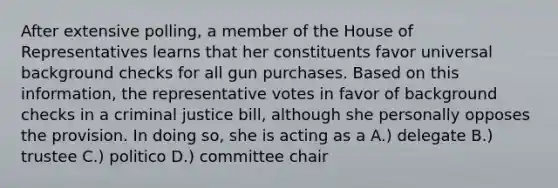 After extensive polling, a member of the House of Representatives learns that her constituents favor universal background checks for all gun purchases. Based on this information, the representative votes in favor of background checks in a criminal justice bill, although she personally opposes the provision. In doing so, she is acting as a A.) delegate B.) trustee C.) politico D.) committee chair