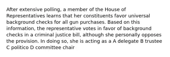 After extensive polling, a member of the House of Representatives learns that her constituents favor universal background checks for all gun purchases. Based on this information, the representative votes in favor of background checks in a criminal justice bill, although she personally opposes the provision. In doing so, she is acting as a A delegate B trustee C politico D committee chair